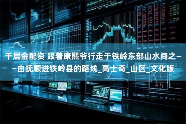千层金配资 跟着康熙爷行走于铁岭东部山水间之——由抚顺进铁岭县的路线_高士奇_山区_文化版