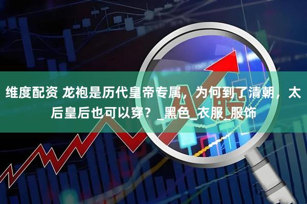 维度配资 龙袍是历代皇帝专属，为何到了清朝，太后皇后也可以穿？_黑色_衣服_服饰