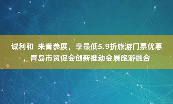 诚利和  来青参展，享最低5.9折旅游门票优惠，青岛市贸促会创新推动会展旅游融合