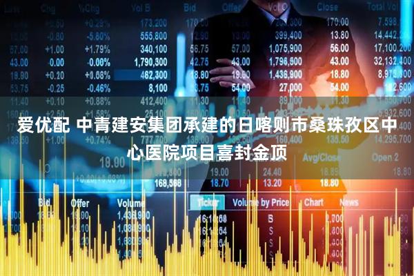 爱优配 中青建安集团承建的日喀则市桑珠孜区中心医院项目喜封金顶