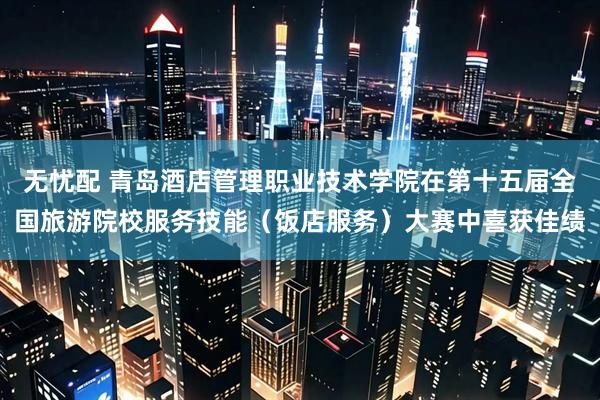 无忧配 青岛酒店管理职业技术学院在第十五届全国旅游院校服务技能（饭店服务）大赛中喜获佳绩