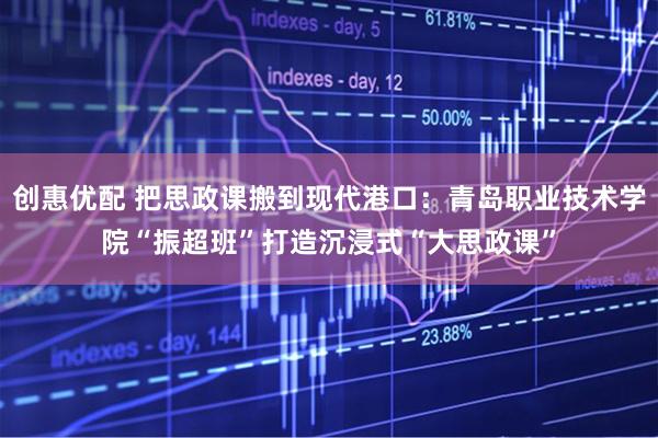 创惠优配 把思政课搬到现代港口：青岛职业技术学院“振超班”打造沉浸式“大思政课”