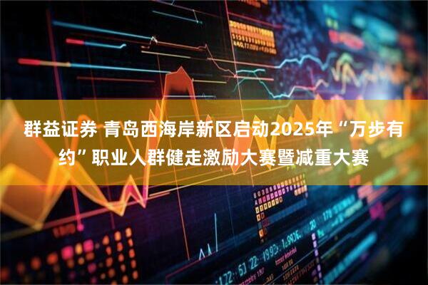 群益证券 青岛西海岸新区启动2025年“万步有约”职业人群健走激励大赛暨减重大赛