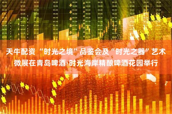 天牛配资 “时光之境”品鉴会及“时光之器”艺术微展在青岛啤酒·时光海岸精酿啤酒花园举行