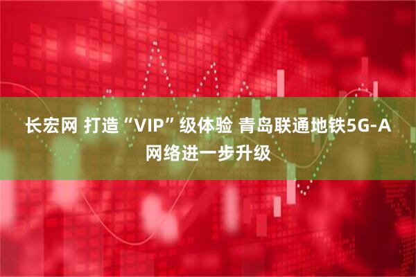 长宏网 打造“VIP”级体验 青岛联通地铁5G-A网络进一步升级