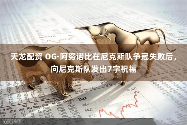 天龙配资 OG·阿努诺比在尼克斯队争冠失败后，向尼克斯队发出7字祝福