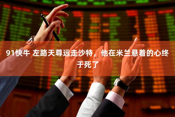 91快牛 左路天尊远走沙特，他在米兰悬着的心终于死了