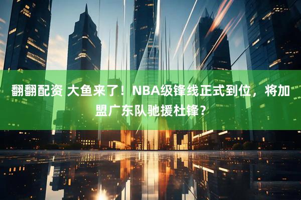 翻翻配资 大鱼来了！NBA级锋线正式到位，将加盟广东队驰援杜锋？