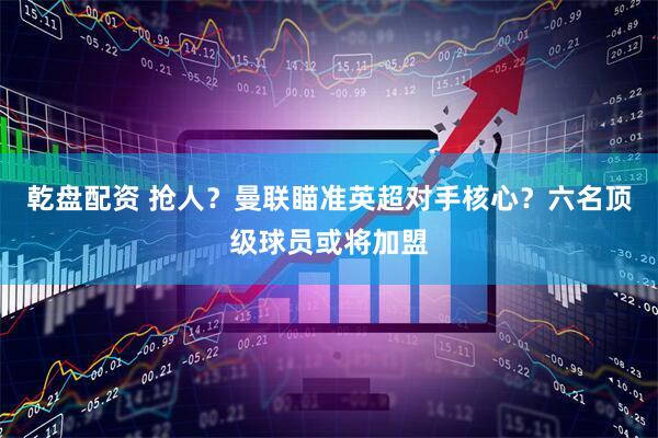 乾盘配资 抢人？曼联瞄准英超对手核心？六名顶级球员或将加盟