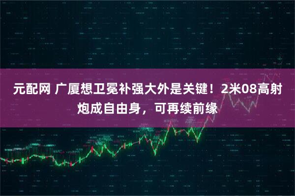 元配网 广厦想卫冕补强大外是关键！2米08高射炮成自由身，可再续前缘