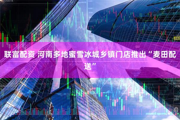 联富配资 河南多地蜜雪冰城乡镇门店推出“麦田配送”