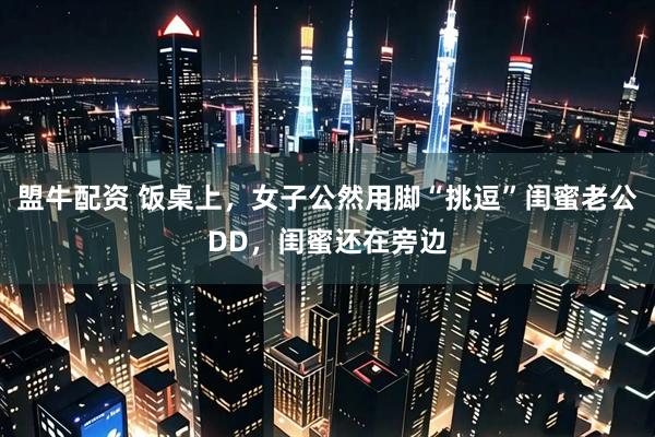 盟牛配资 饭桌上，女子公然用脚“挑逗”闺蜜老公DD，闺蜜还在旁边