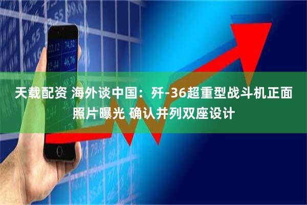 天载配资 海外谈中国：歼-36超重型战斗机正面照片曝光 确认并列双座设计