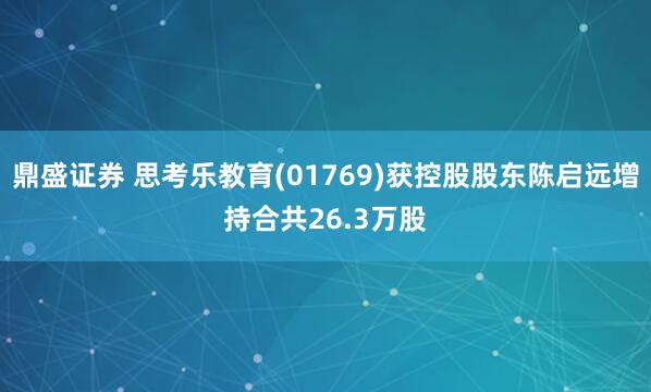 鼎盛证券 思考乐教育(01769)获控股股东陈启远增持合共26.3万股