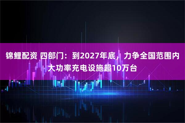 锦鲤配资 四部门：到2027年底，力争全国范围内大功率充电设施超10万台