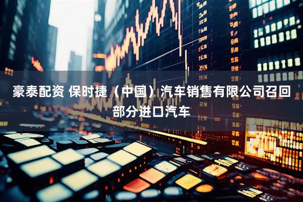 豪泰配资 保时捷（中国）汽车销售有限公司召回部分进口汽车