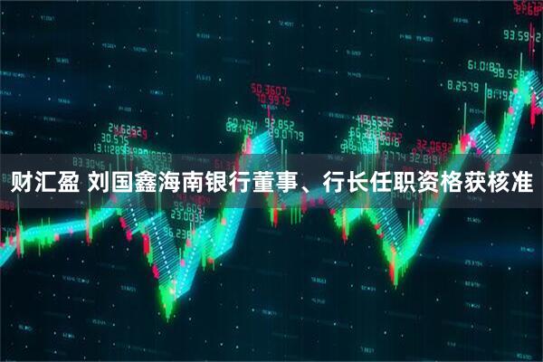 财汇盈 刘国鑫海南银行董事、行长任职资格获核准