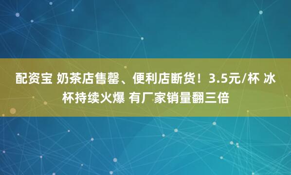 配资宝 奶茶店售罄、便利店断货！3.5元/杯 冰杯持续火爆 有厂家销量翻三倍