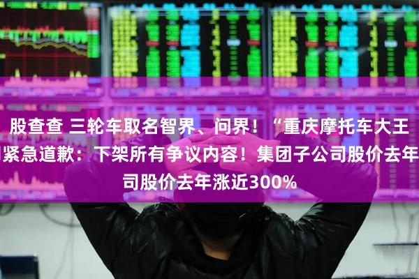 股查查 三轮车取名智界、问界！“重庆摩托车大王”旗下公司紧急道歉：下架所有争议内容！集团子公司股价去年涨近300%
