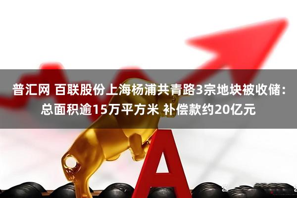 普汇网 百联股份上海杨浦共青路3宗地块被收储：总面积逾15万平方米 补偿款约20亿元