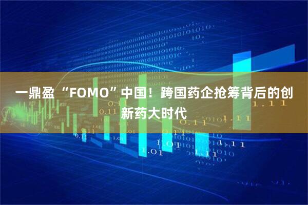 一鼎盈 “FOMO”中国！跨国药企抢筹背后的创新药大时代