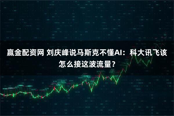 赢金配资网 刘庆峰说马斯克不懂AI：科大讯飞该怎么接这波流量？