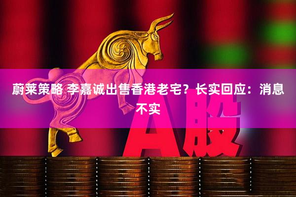蔚莱策略 李嘉诚出售香港老宅？长实回应：消息不实