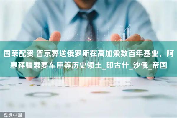 国荣配资 普京葬送俄罗斯在高加索数百年基业，阿塞拜疆索要车臣等历史领土_印古什_沙俄_帝国