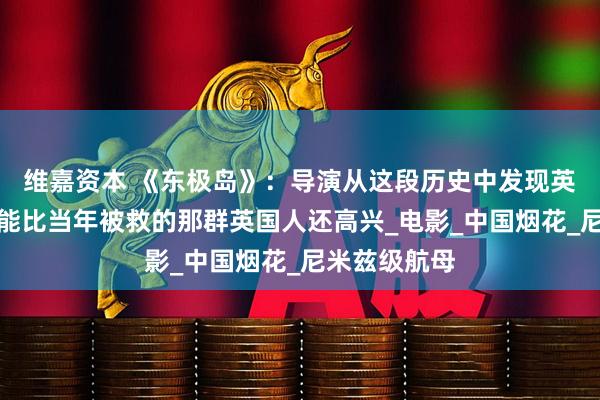 维嘉资本 《东极岛》：导演从这段历史中发现英国人时，可能比当年被救的那群英国人还高兴_电影_中国烟花_尼米兹级航母