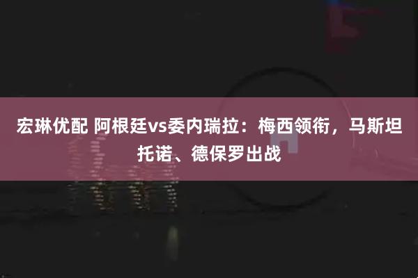 宏琳优配 阿根廷vs委内瑞拉：梅西领衔，马斯坦托诺、德保罗出战