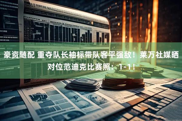 豪资随配 重夺队长袖标带队客平强敌！莱万社媒晒对位范迪克比赛照：1-1！