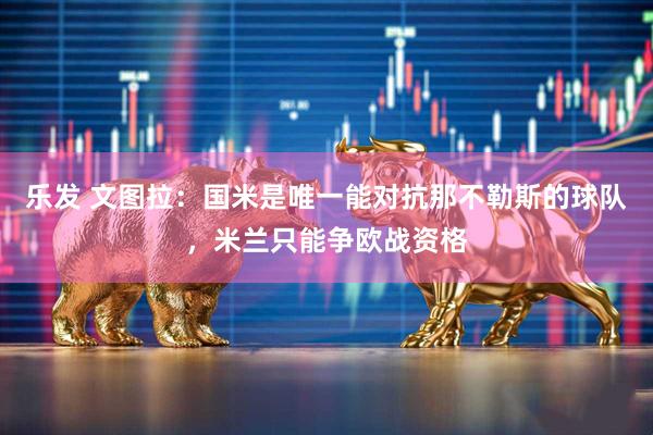 乐发 文图拉：国米是唯一能对抗那不勒斯的球队，米兰只能争欧战资格