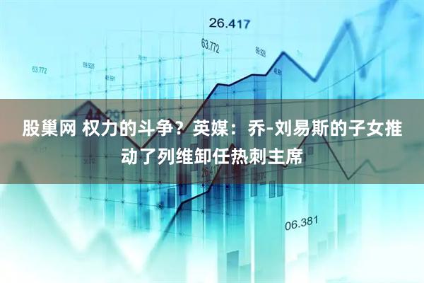 股巢网 权力的斗争？英媒：乔-刘易斯的子女推动了列维卸任热刺主席