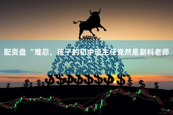 配资盘 “难忍，孩子的初中班主任竟然是副科老师！”