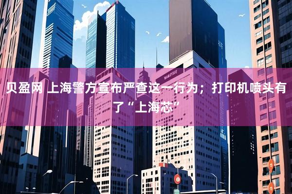 贝盈网 上海警方宣布严查这一行为；打印机喷头有了“上海芯”
