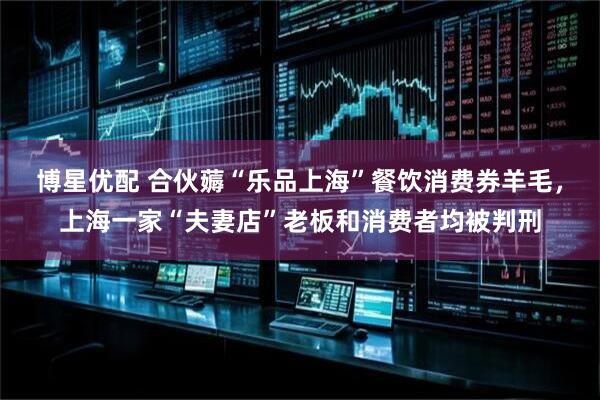 博星优配 合伙薅“乐品上海”餐饮消费券羊毛，上海一家“夫妻店”老板和消费者均被判刑