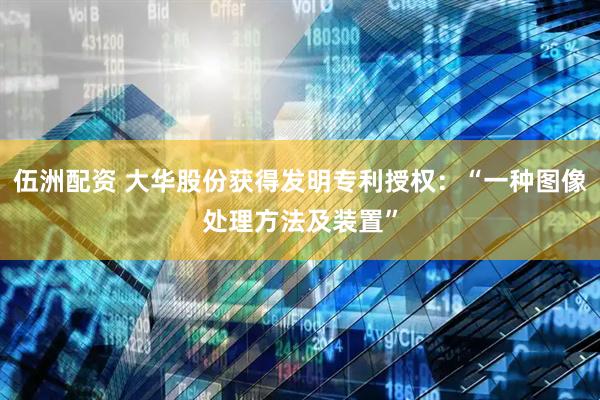 伍洲配资 大华股份获得发明专利授权：“一种图像处理方法及装置”