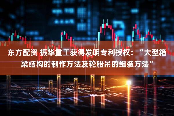 东方配资 振华重工获得发明专利授权：“大型箱梁结构的制作方法及轮胎吊的组装方法”