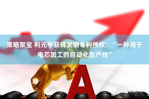 策略聚宝 利元亨获得发明专利授权：“一种用于电芯加工的自动化生产线”