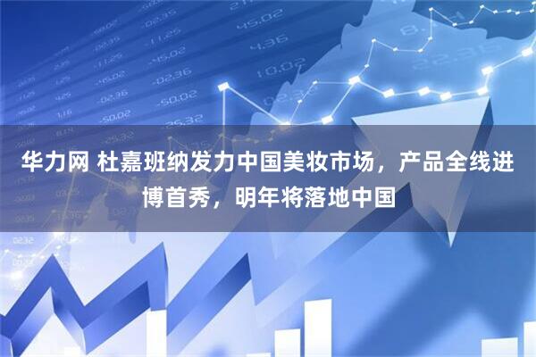 华力网 杜嘉班纳发力中国美妆市场，产品全线进博首秀，明年将落地中国