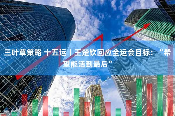 三叶草策略 十五运｜王楚钦回应全运会目标：“希望能活到最后”