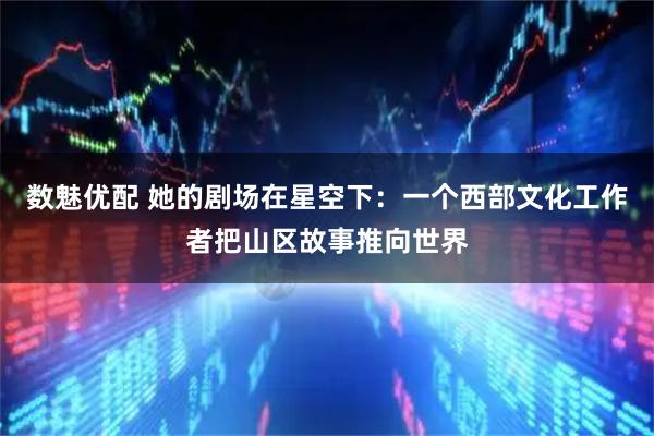 数魅优配 她的剧场在星空下：一个西部文化工作者把山区故事推向世界