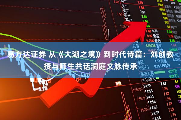 易方达证券 从《大湖之境》到时代诗篇:刘创教授与师生共话洞庭文脉传承