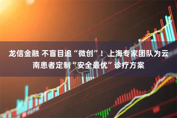 龙信金融 不盲目追“微创”！上海专家团队为云南患者定制“安全最优”诊疗方案