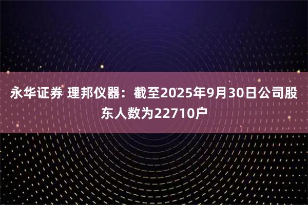 永华证券 理邦仪器：截至2025年9月30日公司股东人数为22710户