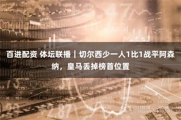 百进配资 体坛联播｜切尔西少一人1比1战平阿森纳，皇马丢掉榜首位置