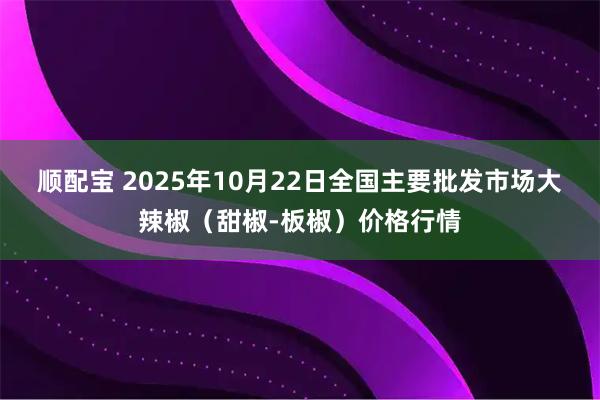 顺配宝 2025年10月22日全国主要批发市场大辣椒（甜椒-板椒）价格行情