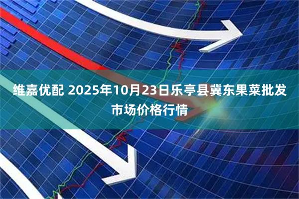 维嘉优配 2025年10月23日乐亭县冀东果菜批发市场价格行情