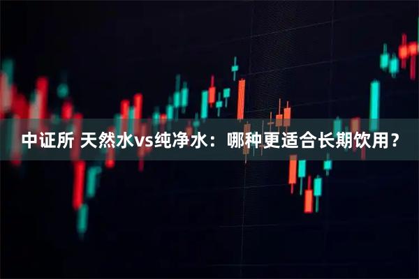 中证所 天然水vs纯净水：哪种更适合长期饮用？