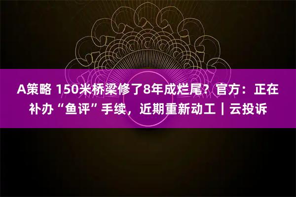 A策略 150米桥梁修了8年成烂尾？官方：正在补办“鱼评”手续，近期重新动工｜云投诉